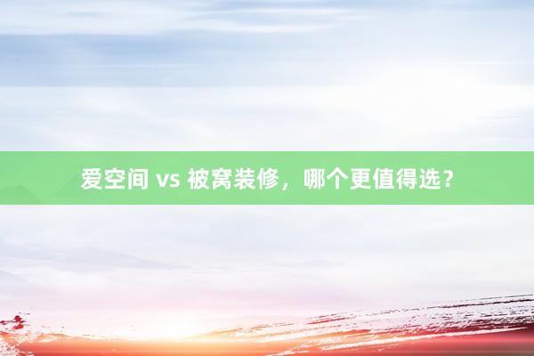 爱空间 vs 被窝装修，哪个更值得选？