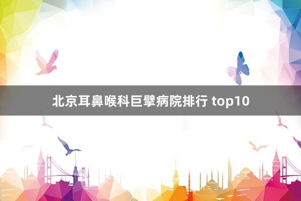 北京耳鼻喉科巨擘病院排行 top10