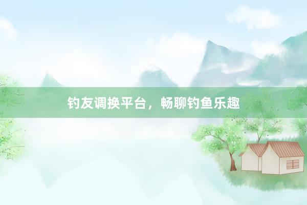 钓友调换平台，畅聊钓鱼乐趣