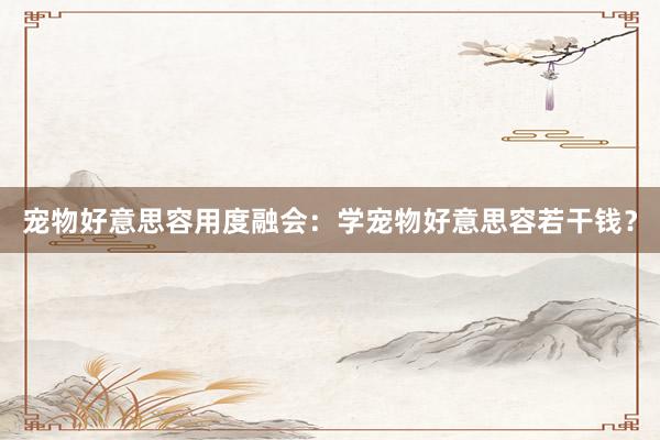 宠物好意思容用度融会：学宠物好意思容若干钱？